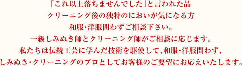 「これ以上落ちませんでした」と言われた品 クリーニング後の独特のにおいが気になる方 和服・洋服問わずご相談下さい。一級しみぬき師とクリーニング師がご相談に応じます。私たちは伝統工芸に学んだ技術を駆使して、和服・洋服問わず、しみぬき・クリーニングのプロとしてお客様のご要望にお応えいたします。