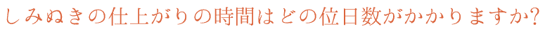 しみぬきの仕上がりの時間はどの位日数がかかりますか?